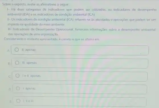 Sobre o exposto, avalie as afirmativas a seguir.
1- Há duas categorias de indicadores que podem ser utilizados, os indicadores de desempenho
ambiental (IDA) e os indicadores de condição ambiental (ICA).
II- Os indicadores de condição ambiental (ICA)referem-se as atividades e operações que podem ter um
impacto na qualidade do meio ambiente
III- Indicadores de Desempenho Operacional fornecem informações sobre o desempenho ambiental
das operaçōes de uma organização
Considerando o contexto apresentado, é correto o que se afirma em.
II apenas.
III apenas
le II, apenas
1. apenas
1,Vert eVert vert