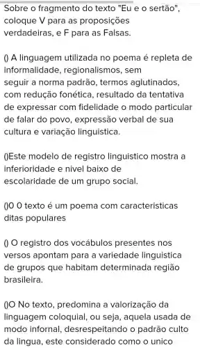 Sobre o fragmento do texto "Eu e o sertão",
coloque V para as proposições
verdadeiras, e F para as Falsas.
() A linguagem utilizada no poema é repleta de
informalidade , regionalismos s, sem
seguir a norma padrão, termos aglutinados,
com redução fonética , resultado da tentativa
de expressar com fidelidade o modo particular
de falar do povc , expressão verbal de sua
cultura e variação linguistica.
()Este modelo de registro linguistico mostra a
inferioridade e nivel baixo de
escolaridade de um grupo social.
()0 0 texto é um poema com caracteristicas
ditas populares
registro dos vocabulos presentes nos
versos apontam para a variedade linguistica
de grupos que habitam determinada região
brasileira.
()O No texto , predomina a valorização da
linguagem coloquial, ou seja, aquela usada de
modo infornal.desrespeitando o padrão culto
da lingua, este considerado como o unico