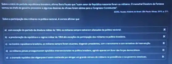 Sobre o inicio do periodo republicano brasileiro,afirma Boris Fausto que "outro setor da República nascente foram os millitares , Omarechal Deodoro da Fonseca
tornou-se chefe do governo provisório e algumas dezenas de oficials foram eleitos para o Congresso Constituinte".
BONS, Faunto. Historia do Brasit, Silo Paulo: Edusp.2015, p. 211.
Sobre a particlpação dos militares na politica nacional é correto afirmar que
a) com exceção do periodo da ditadura militar de 1964, os millitares sempre estiveram afastados da politica nacional.
b) a prodamação da república e o regime militar de 1954 slo exceçBes da participação dos militares na pollitica brasileira
c) na história republicana brasileira, os militares sempre foram atuantes, elegendo presidentes, com o tenentismo e com tentativas de Intervençlio.
d) os millitares jamals protagonizaram episódios Intervencionistas na politica brasileira agindo apenas em favor forças democráticas
e) a chamada república das oligarquiasé assim conhedida por abrigar um grande nümero de militares na presidêncla da enos governos estaduais.