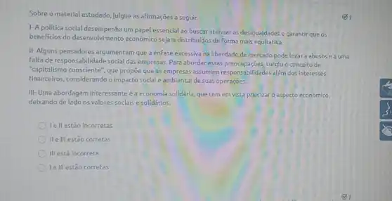 Sobre o material estudado julgue as afirmações a seguir.
1- A politica social dese um papel essencial ao buscar atenuar as desigualdades e garantir que os
benefícios do desenvolvimento econômico sejam distribuidos de Forma mais equitativa.
II- Alguns pensadores argumentam que a ênfase excessiva na liberdade de mercado pode levara abusos e a uma
falta de responsabilidade social das empresas. Para abordar essas surgiu o conceito de
"capitalismo consciente', que propōe que as empresas assumam responsabilidades além dos interesses
financeiros, considerando o impacto social e ambiental de suas operações.
III- Uma abordagem interessante é a economia solidária, que tem em vista priorizar 0 aspecto econômico,
deixando de lado os valores sociais e solidários.
lell estão incorretas
II elll estão corretas
III está incorreta
le III estão corretas