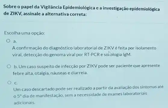 Sobre o papel da Vigilância Epidemiológica e a investigação epidemiológica
de ZIKV, assinale a alternativa correta:
Escolha uma opção:
a
A confirmação do diagnóstico laboratorial de ZIKV é feita por isolamento
viral, detecção do genoma viral por RT-PC Re sohologia IgM.
b. Um caso suspeito de infecção por ZIKV pode ser paciente que apresente
febre alta, otalgia náuseas e diarreia.
C.
Um caso descartado pode ser realizado a partir da avaliação dos sintomas até
5^circ  dia de manifestação, sem a necessidade de exames laboratoriais
adicionais.