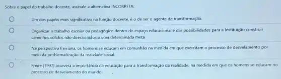 Sobre o papel do trabalho docente, assinale a alternativa INCORRETA:
Um dos papéis mais significativo na função docente éo de sero agente de transformação.
Organizar o trabalho escolar ou pedagógico dentro do espaço educacional é dar possibilidades para a Instituição construir
caminhos solidos nào direcionados a uma determinada meta.
Na perspectiva freiriana, os homens se educam em comunhão na medida em que exercitam o processo de desvelamento por
meio da problematização da realidade social.
Freire (1997) assevera a importância da educação para a transformação da realidade na medida em que os homens se educam no
processo de desvelamento do mundo