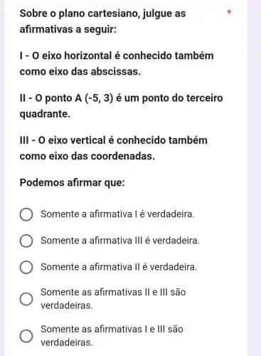 Sobre o plano cartesiano , julgue as
afirmativas a seguir:
1-0 eixo horizontal é conhecido também
como eixo das abscissas.
II-0 ponto A(-5,3) é um ponto do terceiro
quadrante.
III - 0 eixo vertical é conhecido também
como eixo das coordenadas.
Podemos afirmar que:
Somente a afirmativa l é verdadeira
Somente a afirmativa 111 é verdadeira.
Somente a afirmativa II é verdadeira.
Somente as afirmativas 11 e III são
verdadeiras
Somente as afirmativas ; I e 111 são
verdadeiras.