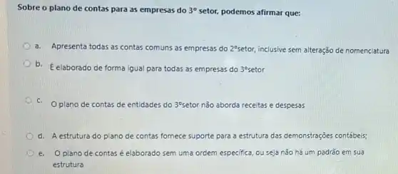 Sobre o plano de contas para as empresas do 3^circ  setor, podemos afirmar que:
a.Apresenta todas as contas comuns as empresas do 2^circ  setor, inclusive sem alteração de nomenclatura
b. E elaborado de forma igual para todas as empresas do 3^circ 
C. Oplano de contas de entidades do 30 setor não aborda receitas e despesas
d. A estrutura do plano de contas fornece suporte para a estrutura das demonstraçōes contábeis;
e.O plano de contas é elaborado sem uma ordem especifica, ou seja não há um padrão em sua
estrutura