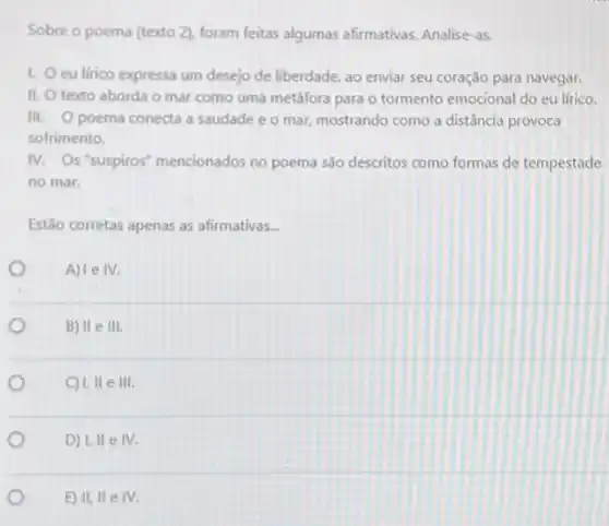 Sobre o poema (texto 2). foram feitas algumas afirmativas. Analise-as.
I. eu lirico expressa um desejo de liberdade, ao enviar seu coração para navegar.
II. texto aborda o mar como uma metáfora para o tormento emocional do eu lírico.
III. Opoema conecta a saudade e 0 mar, mostrando como a distância provoca
sofrimento.
IV. Os "suspiros"mencionados no poema sđo descritos como formas de tempestade
no mar.
Estão corretas apenas as afirmativas __
A) 1eIV.
B) II e III.
C) 1.11elll.
D) 1,IIeIV.
E) II,IIeIV.