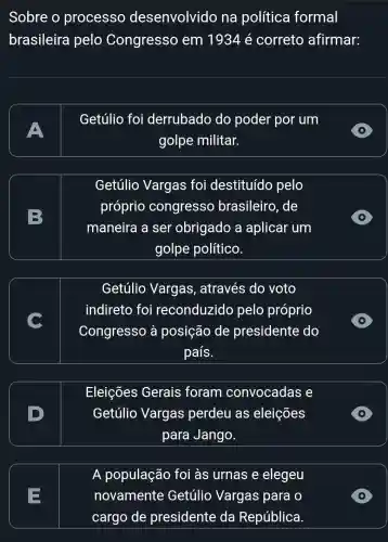 Sobre o processo desenvolvido na política formal
brasileira pelo Congresso em 1934 é correto afirmar:
A
Getúlio foi derrubado do poder por um
golpe militar.
Getúlio Vargas foi destituído pelo
próprio congresso brasileiro, de
maneira a ser obrigado a aplicar um
golpe político.
D
Getúlio Vargas , através do voto
indireto foi reconduzido pelo próprio
Congresso à posição de presidente do
país.
D
Eleições Gerais foram convocadas e
Getúlio Vargas perdeu as eleições
para Jango.
=
A população foi às urnas e elegeu
novamente Getúlio Vargas para o
cargo de presidente da República.