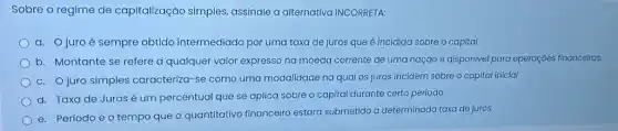 Sobre o regime de capitalização simples,assinale a alternativa INCORRETA:
a. Ojuro é sempre obtido intermediado por uma taxa de juros que é incidida sobre o capital
b. Montante se refere a qualquer valor expresso na moeda corrente de uma nação e disponíve para operaçóes financeiras.
c. Ojuro simples caracteriza-se como uma modalidade na qual os juros incidem sobre o capital inicial
d. Taxade Juros é um percentual que se aplica sobre o capital durante certo período
e. Períodoéo tempo que o quantitativo financeiro estará submetido a determinada taxa de juros.