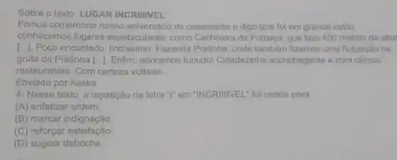 Sobre o texto: LUGAR INCRIIIVEL
Fomos comemorar nosso aniversário de casamento e digo que foi em grande estilo,
conhecemos lugares espetaculares, como Cachoeira da Fumaça, que tem 400 metros de altur
[...]. Poço encantado lindissimo, Fazenda Pratinha onde também fizemos uma flutuaçǎo na:
gruta da Pratinha [..... Enfim , adoramos tuuudol Cidadezinha aconchegante e com ditmos
restaurantes. Com certeza voltarei
Enviada por Aeska
4- Nesse texto, a repetição da letra "T'em "INCRIIIVEL" foi usada para
(A) enfatizar ordem.
(B) marcar indignação.
(C) reforçar satisfação
(D) sugerir deboche