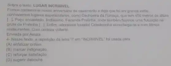 Sobre o texto: LUGAR INCRIIIVEL
Fomos comemorar nosso aniversário de casamento o digo que fol em grande estilo,
conhecemos lugares espetaculares, como Cachoeira da Fumaça, que tem 400 metros de altura
[..]. Poço encantado lindlissimo, Fazenda Pratinha onde também fizemos uma flutuação na
gruta da Pratinha 1. Enflim, adoramos tuuudo!Cidadezinha aconchegante e com otimos
restaurantes. Com certeza voltarel
Enviada por Aeska
4- Nesse texto, a repetição da letra "I'em "INCRIIIVEL: foi usada para
(A) enfatizar ordem
(B) marcar indignação
(C) reforçar satisfação
(D) sugerir deboche.