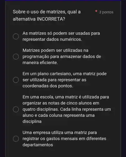 Sobre o uso de matrizes , qual a
alternativa TA?
As matrizes só podem ser usadas para
representar dados numéricos.
Matrizes podem ser utilizadas na
programação para armazenar dados de
maneira eficiente.
Em um plano cartesiano , uma matriz pode
ser utilizada para representar as
coordenadas dos pontos.
Em uma escola, uma matriz é utilizada para
organizar as notas de cinco alunos em
quatro disciplinas . Cada linha representa um
aluno e cada coluna representa uma
disciplina
Uma empresa utiliza uma matriz para
registrar os gastos mensais em diferentes
3 pontos