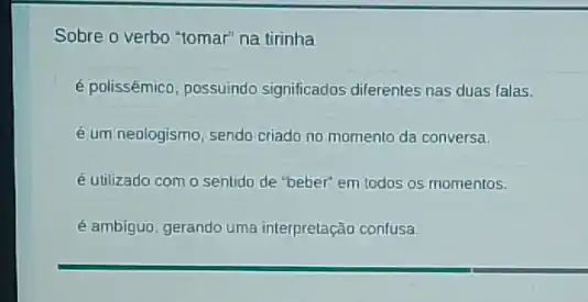 Sobre o verbo "tomar"na tirinha
é polissêmico, possuindo significados diferentes nas duas falas.
é um neologismo, sendo criado no momento da conversa.
é utilizado com o sentido de "beber" em todos os momentos.
é ambiguo, gerando uma interpretação confusa.