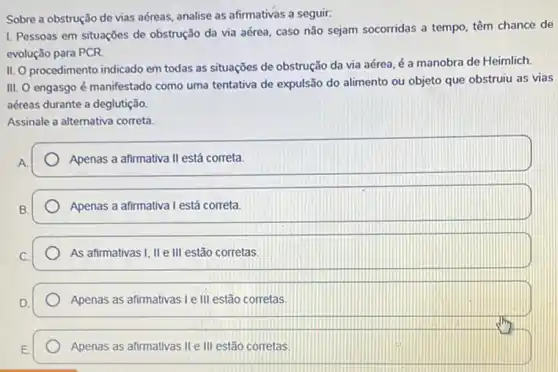 Sobre a obstrução de vias aéreas, analise as afirmativas a seguir:
I. Pessoas em situaçōes de obstrução da via aérea, caso não sejam socorridas a tempo, têm chance de
evolução para PCR
II. O procedimento indicado em todas as situações de obstrução da via aérea, é a manobra de Heimlich.
III. O engasgo é manifestado como uma tentativa de expulsão do alimento ou objeto que obstruiu as vias
aéreas durante a deglutição.
Assinale a alternativa correta
A
Apenas a afirmativa II está correta.
Apenas a afirmativa I está correta
As afirmativas I, II e III estão corretas.
Apenas as afirmativas I e III estão corretas.
Apenas as afirmativas II e III estão corretas.