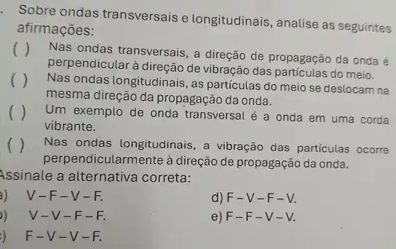 Sobre ondas transversais e longitudinais , analise as seguintes
afirmações:
()
Nas ondas transversais , a direção de propagação da onda é
perpendicular à direção de vibração das partículas do meio.
() Nas ondas longitudinais , as particulas do meio se deslocam na
mesma direção da propagação da onda.
( ) Um exemplo de onda transversa léa onda em uma corda
vibrante.
()
perpendicularmente à direção de propagação da onda.
Nas ondas longitudinais , a vibração das particulas ocorre
Assinale a alternative correta:
V-F-V-F.
d) F-V-F-V
))V-V-F-F.
e) F-F-V-V
F-V-V-F