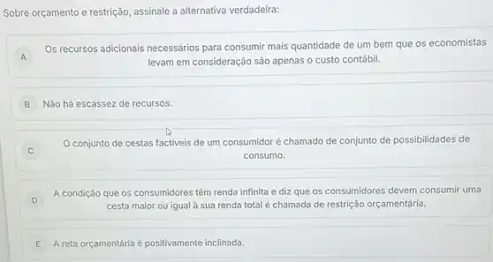 Sobre orçamento e restrição assinale a alternativa verdadeira:
A
Os recursos adicionais necessários para consumir mais quantidade de um bem que os economistas
levam em consideração são apenas o custo contábil.
B Não há escassez de recursos.
C
conjunto de cestas factiveis de um consumidor é chamado de conjunto de possibilidades de
consumo.
D
A condição que os consumidores têm renda infinita e diz que os consumidores devem consumir uma
D	cesta maior ou igual à sua renda total é chamada de restrição orçamentária.
E A reta orçamentáriaé positivamente inclinada. E