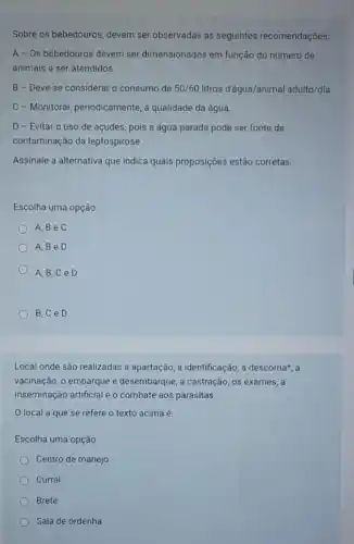 Sobre os bebedouros, devem ser observadas as seguintes recomendações:
A-Os bebedouros devem ser dimensionados em função do número de
animais a ser atendidos.
B-Deve-se considerar o consumo de 50/60 litros d'água/animal adulto/dia.
C - Monitorar, periodicamente a qualidade da água.
D - Evitar 0 uso de acudes, pois a água parada pode ser fonte de
contaminação da leptospirose.
Assinale a alternativa que indica quais proposições estão corretas.
Escolha uma opção:
A,BeC
A,BeD
A,B,C e D
B,C e D
Local onde são realizadas a apartação, a identificação a descorna*, a
vacinação, o embarque e desembarque, a castração, os exames, a
inseminação artificial e o combate aos parasitas.
local a que se refere o texto acima é:
Escolha uma opção:
Centro de manejo
Curral
Brete
Sala de ordenha