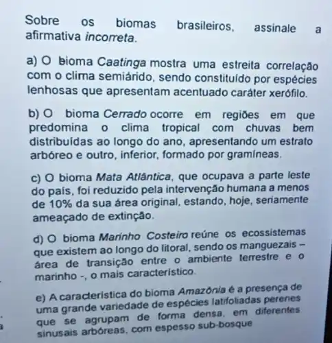 Sobre os biomas brasileiros, assinale a
afirmativa incorreta.
a) O bioma Caatinga mostra uma estreita correlação
com o clima semiárido , sendo constituldo por espécies
lenhosas que apresentam acentuado caráter xerófilo.
b) 0 bioma Cerrado ocorre em regiōes em que
predomina o clima tropical com chuvas bem
distribuidas ao longo do ano, apresentando um estrato
arbóreo e outro, inferior formado por gramineas.
c) O bioma Mata Atlântica, que ocupava a parte leste
do país, foi reduzido pela intervenção humana a menos
de 10%  da sua área original estando, hoje, seriamente
ameaçado de extinção.
d) O bioma Marinho Costeiro reúne os ecossistemas
que existem ao longo do litoral, sendo os manguezais -
drea de transição entre o ambiente terrestre e o
marinho -, o mais caracteristico.
e) A caracteristica do bioma Amazônia é a presença de
uma grande variedade de espécies latifoliadas perenes
diferentes