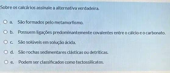 Sobre os calcários assinale a alternativa verdadeira.
a. São formados pelo metamorfismo.
b. Possuem ligações predominantem ente covalentes entre o cálcio eo carbonato.
c. São solúveis em solução ácida.
d. São rochas sedimentares clásticas ou detríticas.
e. Podem ser classificados como tectossilicatos.