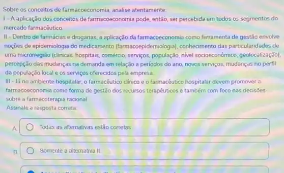 Sobre os conceitos de farmacoeconomia, analise atentamente:
1-A aplicação dos conceitos de farmacoeconomia pode então, ser percebida em todos os segmentos do
mercado farmacêutico.
II - Dentro de farmácias e drogarias, a aplicação da farmacoeconomia como ferramenta de gestão envolve
noções de epidemiologia do medicamento (farmacoepidem ologial, conhecimento das particularióales de
uma microrregião (clinicas, hospitais , comércio, serviços, população, nive socioeconômico, geolocalização)
percepção das mudanças na demanda em relação a periodos do ano, novos serviços, mudanças no perfil
da população local e os serviços oferecidos pela empresa
III - Já no ambiente hospitalar, o farmacêutico clinico e o farmacêutico hospitalar devem promover a
farmacoeconomia como forma de gestão dos recursos terapêuticos e também com foco nas decisōes
sobre a farmacoterapia racional
Assinale a resposta correta.
square 
Somente a alternativa II.