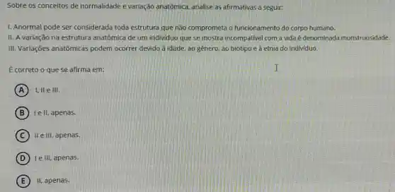 Sobre os conceitos de normalidade e variação anatômica, analise as afirmativas a seguir:
I. Anormal pode ser considerada toda estrutura que não comprometa o funcionamento do corpo humano.
II. A variação na estrutura anatômica de um individuo que se mostra incompativel com a vida é denominada monstruosidade.
III. Variações anatômicas podem ocorrer devido à idade ao gênero, ao biotipo e à etnia do individuo.
É correto o que se afirma em:
A I, II elll.
B le II, apenas.
C II e III, apenas.
D le III, apenas.
E II, apenas.