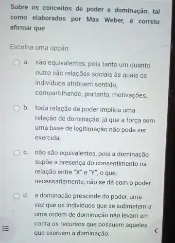 Sobre os conceitos de poder e dominação, tal
como elaborados por Max Weber,é correto
afirmar que
Escolha uma opção:
a. são equivalentes , pois tanto um quanto
outro são relações sociais às quais os
indivíduos atribuem sentido.
com partilhando, portanto , motivações.
b. toda relação de poder implica uma
relação de dominação, já que a força sem
uma base de legitimação não pode ser
exercida.
c. não são equivalentes, pois a dominação
supōe a presença do consentimento na
relação entre "X" e "Y", o que,
necessariamente, não se dá com o poder.
d. a dominação prescinde do poder,uma
vez que os individuos que se submetem a