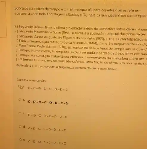 Sobre os conceitos de tempo e clima marque (C) para aqueles que se referem
aos postulados pela abordagem clássica e (D) para os que podem ser contemplac
( ) Segundo Julius Hann, o clima é o estado médio da atmosfera sobre determinad
( ) Segundo Maximiliam Sorre (1943), o clima é a sucessão habitual dos tipos de tem
( ) Segundo Carlos Augusto de Figueiredo Monteiro (1971), clima é uma totalidade e
( ) Para a Organização Meteorológica Mundial (OMM), clima é o conjunto das condic
( ) Para Pierre Pédelaborde (1970), as massas de ar e os tipos de tempo são as qualid
( ) Tempo é uma condição empirica experimentada e percebida pelos seres por mei
( ) Tempo é a condição instantânea, efêmera momentânea da atmosfera sobre um
() O tempo é uma parte do fluxo atmosférico uma fração do clima um momento no
Assinale a alternativa com a sequência correta de cima para baixo:
Escolha uma opção:
a
D-C-D-D-C-D-D-C
b.
C-D-D-C-D-D-C-D
C. D-D -C-D -C-D -D-C
d. C-D -C-C -D-D -C-D
e. C-D -D-C -C-D -C-C