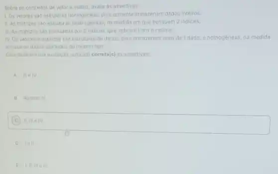 Sobre os conceitos de vetor e matriz, avalie as assertivas:
I. Os vetores sao estruturas homogêneas, pois somente armazenam dados inteiros.
II. As matrizes sao estruturas heterogêneas, na medida em que possuem 2 indices.
III. As matrizes sào acessadas por 2 indices, que indicam linha e coluna.
IV. Os vetores e matrizes sáo estruturas de dados, pois armazenam mais de 1 dado, e homogêneas na medida
em que os dados sào todos do mesmo tipo.
Com base em sua avaliação, está(âo) correta(s)as assertivas:
A III e IV.
B Apenas III
C
square 
D lell.
E I,II, III e IV.