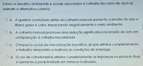 Sobre os desafios ambientais e sociais associados à colheita da cana-de-açúcar,
assinale a alternativa correta:
a. A queima controlada antes da colheita manual aumenta a erosão do solo e
libera gases e calor impactando negativamente o meio ambiente.
b. A colheita manual promove uma redução significativa na erosão do solo em
comparação à colheita mecanizada.
c. O impacto social da mecanização é positivo, já que elimina completamente
trabalho temporário e melhora as condições de emprego.
d. O uso de colheitadeiras elimina completamente as impurezas no produto final
e aumenta a produtividade em terrenos inclinados.