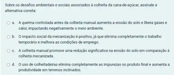 Sobre os desafios ambientais e sociais associados à colheita da cana-de-acúcar, assinale a
alternativa correta:
a. A queima controlada antes da colheita manual aumenta a erosão do solo e libera gases e
calor, impactando negativamente o meio ambiente.
b. O impacto social da mecanização é positivo, já que elimina completamente o trabalho
temporário e melhora as condições de emprego.
c. A colheita manual promove uma redução significativa na erosão do solo em comparação à
colheita mecanizada.
d. O usode colheitadeiras elimina completamente as impurezas no produto final e aumenta a
produtividade em terrenos inclinados.