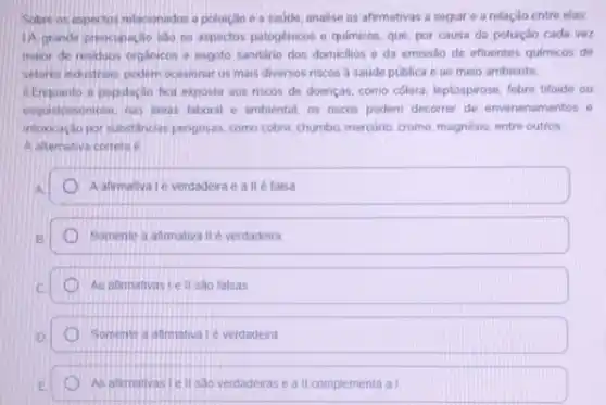 Sobre os espectos relacionados a poluição e a sadde, analise as afirmativas a seguir e a relação entre elas.
1A grande preocupaçio salo os aspectos patogenicos e quimicos, que, por causa da poluição cada vez
maior de residuos organicos e esgoto sanitário dos domicilios e da emissão de efluentes quimicos de
setores industrais podem ocasionar os mais diversos riscos a saúde pública e ao mero ambiente
II.Enquanto a populacio fica exposta aos riscos de doenças, como colera, leptospirose febre tifoide ou
esqustossomose, nas areas laboral e ambiental, os riscos podem decorrer de envenenamentos e
intoxcaçdo por substancias pengosas como cobre, chumbo, mercurio cromo, magnésio, entre outros
A alternativa correta e
A afirmativa Lé verdadeira e a II é falsa
Somente a afimativa II é verdadeira
As afimativas I ell sào falsas
Somente a atimatival verdadeira
As alimativasiell sao verdadeiras e all complementa al