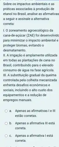 Sobre OS impactos ambientais e as
práticas associadas à produção de
etanol no Brasil , analise as afirmativas
a seguir e assinale , a alternativa
correta:
1. 0 zoneamento agroecológicc , da
cana -de -acúcar (ZAE) foi desenvolvido
para minimizar o impacto ambiental e
proteger biomas , evitando o
desmatamento.
ll. A irrigação é amplamente utilizada
em todas as plantações de cana no
Brasil , contribuindo para o elevado
consumo de agua na fase agrícola
III. A substituição gradual da queima
controlada pela colheita mecanizada
enfrenta desaflos econômicos e
sociais , incluindo o alto custo dos
equipamentos e a redução de
empregos manuais.
a . Apenas as afirmativas l e Ill
estão corretas.
b. Apenas a afirmativa Ill está
correta.
C . Apenas a afirmativa Testá
correta.