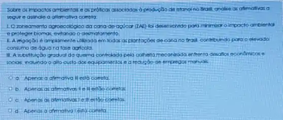 Sobre os impoctos ambientais e as próficas associadas d produção de ctano no Brasl, anolise as afirmativas a
segure assinale o altemativa correta:
1. Ozoneamento agroecológico da cana-de acucar (2AE) foi desenvoMdo pord minimizar o impacto ambiental
eproteger biomas, evitando o desmatomento
II. Aimgação é amplamente utilizado em todas as plantaçoes de cana no Brasil, confribuindo para o elevado
consumo de óguo na fase agricola
11. A substituição grodual da queima controlado pela colhelta mecanaada enfrenta desafios econômicos e
socias, induindo o alto custo dos equipamentos e a reduçdo de empregos manuais
a. Apenas a afimativa II esta correla
b. Apenas as afimativas cellestao Corretos
c. Apenas as afimativas 1 ell estoo correlos
d Aperias a arimativa esta correla