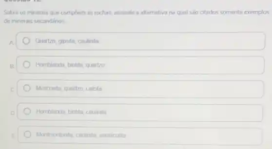 Sobre os minerais que compoem as rochas, assinale a alternativa na qual são citados somente exemplos
de minerais secundários.
A.	Quartzo, gipsita, caulinita
B	Homblenda, biolita, quartzo
C	Muscovita, quartzo, calcita
D	Homblenda, biolita, caulinita
E	Montmonlonita, caulinita, vermiculta