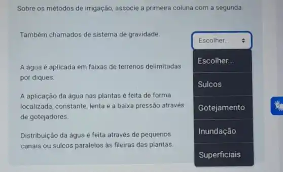 Sobre os métodos de irrigação, associe a primeira coluna com a segunda.
Também chamados de sistema de gravidade.
Escolher...
A água é aplicada em faixas de terrenos delimitadas
por diques.
A aplicação da água nas plantas é feita de forma
localizada, constante, lenta e a baixa pressão através
de gotejadores.
Distribuição da água é feita através de pequenos
canais ou sulcos paralelos as fileiras das plantas.
square 
Escolher...
Sulcos
Gotejamento
Inundação
 I
is