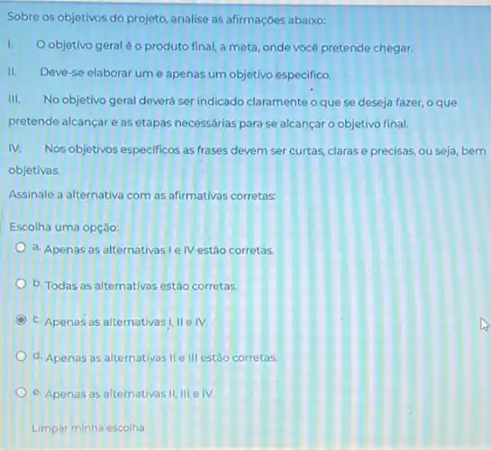 Sobre os objetivos do projeto, analise as afirmações abaixo:
I.
objetivo geraléo produto final a meta, onde vocé pretende chegar.
II. Deve-se elaborar um e apenas um objetivo especifico.
III. No objetivo geral deverá ser indicado claramente o que se deseja fazer.o que
pretende alcançar e as etapas necessárias para se alcançar o objetivo final.
IV. Nos objetivos especificos as frases devem ser curtas.claras e precisas, ou seja, bem
objetivas.
Assinale a alternativa com as afirmativas corretas:
Escolha uma opção:
a. Apenas as alternativas I e IV estão corretas.
b. Todas as alternativas estão corretas.
C c. Apenas as alternativas I, II e IV.
d. Apenas as alternativas lle III estão corretas.
e. Apenas as alternativas 11,111 e IV.
Limpar minha escolha