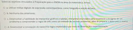 Sobre os objetivos vinculados à Preparação para o ENEM na área da matemática, temos:
a. Utilizar mídias digitais de expressão contemporânea como fotografia e edição de fotos.
b. Nenhuma das anteriores
c. Desenvolver a habilidade de interpretar gráficos e tabelas, interpretar enunciados para reconhecer a incógnita de um
problema e compreender a regra de três como um método de resolver problemas, além de preparar o aluno para 0 exame.
d. Desenvolver a concepção do raciocínio-lógico matemático por meio de 6bservação e experimentação.