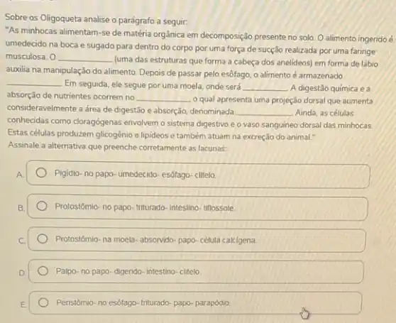 Sobre os Oligoqueta analise o parágrafo a seguir:
"As minhocas alimentam-se de matéria orgânica em decomposição presente no solo O alimento ingeridoéé
umedecido na boca e sugado para dentro do corpo por uma força de sucção realizada por uma faringe
musculosa. 0 __
(uma das estruturas que forma a cabeça dos anelideos) em forma de lábio
auxilia na manipulação do alimento. Depois de passar pelo esôfago, o alimento é armazenado
__
Em seguida, ele segue por uma moela, onde será __ A digestão química e a
absorção de nutrientes ocorrem no __ o qual apresenta uma projeção dorsal que aumenta
consideravelmente a drea de digestão e absorção, denominada __ Ainda, as células
conhecidas como cloragógenas envolvem o sistema digestivo e o vaso sanguineo dorsal das minhocas.
Estas células produzem glicogênio e lipideos e também atuam na excreção do animal."
Assinale a alternativa que preenche corretamente as lacunas.
Pigidio- no papo- umedecido esôfago-clitelo.
Protostômio- no papo- triturado -intestino- tiflossole
Protostômio-na moela- absorvido papo-célula calcigena
Palpo- no papo- digerido intestino-clitelo
Peristômio-no esôfago- triturado papo- parapódio.