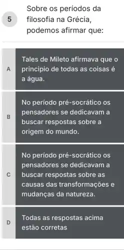 Sobre os períodos da
filosofia na Grécia, 5
podemos afirmar que:
Tales de Mileto afirmava que o
A principio de todas as coisas é
a água.
B
No período pré-socrático os
pensadores se dedicavam a
buscar respostas sobre a
origem do mundo.
C
No período pré -socrático os
pensadores se dedicavam a
buscar respostas sobre as
causas das transformações e
mudanças da natureza.
Todas as respostas acima