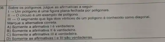 Sobre os poligonos, julgue as afirmativas a seguir:
26
1- Um pollgono é uma figura plana fechada por poligonais.
II - O circulo é um exemplo de poligono.
III - O segmento que liga dois vértices de um poligono é conhecido como diagonal.
Marque a alternativa correta:
A) Somente a é verdadeira.
B) Somente a afirmativa II é verdadeira.
C) Somente a III é verdadeira.
D) Somente as afirmativas I e III são verdadeiras.