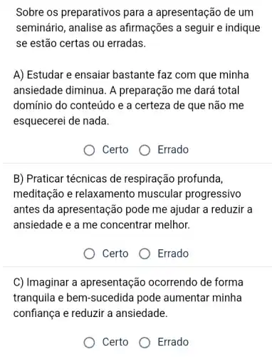 Sobre os preparativos para a apresentação de um
seminário, analise as afirmações a seguir e indique
se estão certas ou erradas.
A) Estudar e ensaiar bastante faz com que minha
ansiedade diminua. A preparação me dará total
domínio do conteúdo e a certeza de que não me
esquecerei de nada.
Certo O Errado
B) Praticar técnicas de respiração profunda,
meditação e relaxamento muscular progressivo
antes da apresentação pode me ajudar a reduzir a
ansiedade e a me concentrar melhor.
Certo
Errado
C) Imaginar a apresentação ocorrendo de forma
tranquila e bem -sucedida pode aumentar minha
confiança e reduzir a ansiedade.