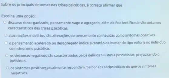 Sobre os principais sintomas nas crises psicóticas, é correto afirmar que
Escolha uma opção:
discurso desorganizado , pensamento vago e agregado além de fala lentificada são sintomas
caracteristicos das crises psicóticas.
alucinações e delírios são alterações do pensamento conhecidas como sintomas positivos.
pensamento acelerado ou desagregado indica alteração de humor do tipo euforia no indivíduo
com sindrome psicótica.
os sintomas negativos são caracterizados pelos delirios niilistas e pessimistas prejudicando o
indivíduo.
os sintomas positivogysualm ente respondem melhor aos antipsicóticos do que os sintomas
negativos.