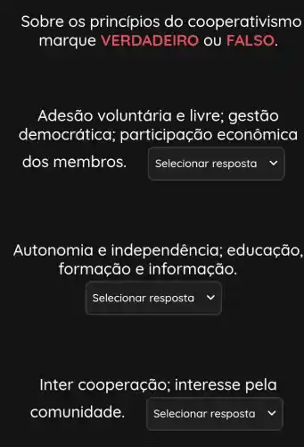 Sobre os princípios do cooperativismo
marque VERDADEIRO OU FALSO.
Adesão voluntária e livre; gestão
democrática participação econômica
square  v
Autonomia e independê ncia; educação
formação e informação.
square  v
Inter cooperaç jo; interesse pela
comunidade. square  v