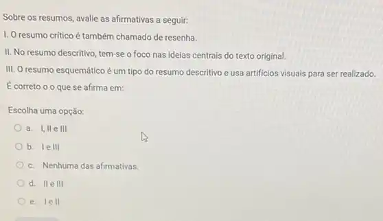 Sobre os resumos, avalie as afirmativas a seguir:
I. O resumo critico é também chamado de resenha.
II. No resumo descritivo tem-se o foco nas ideias centrais do texto original.
III. O resumo esquemático é um tipo do resumo descritivo e usa artificios visuais para ser realizado.
Ecorreto 00 que se afirma em:
Escolha uma opção:
a. I,IIe III
b. I e III
c. Nenhuma das afirmativas.
d. II e 111
e. I e H