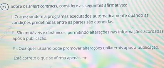 Sobre os smart contracts considere as seguintes afirmativas:
I. Correspondem a programas executados automaticamente quando as
condições predefinidas entre as partes são atendidas.
II. São mutáveis e dinâmicos, permitindo alterações nas informações acordadas
após a publicação.
III. Qualquer usuário pode promover alterações unilaterais após a publicação.
Está correto o que se afirma apenas em: