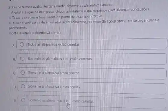 Sobre os termos avaliar testare medir, observe as afirmativas abaixo
1. Avaliar é a ação de interpretar dados qualitativos e quantitativos para alcançar conclusōes
II. Testaré descrever fenomenos do ponto de vista quantitativo
III Mediré venficar se determinados acontecimentos por meio de açōes previamente organizada e
padronizada.
Agora, assinale a alternativa correta.
Todas as atirmativas estão corretas
Somente as atimativas Lell estǎo corretas
Somente a anrmativa Lesta correta
D.
Somente a afimativa II está correta
D Somente as afimativas.II e.ill estão corretas