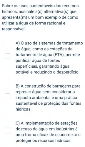 Sobre os usos sustentáveis dos recursos
hidricos, assinale a(s) alternativa (S) que
apresenta (m) um bom exemplo de como
utilizar a água de forma racional e
responsável.
A) O uso de sistemas de tratamento
de água, como as estações de
tratamento de água (ETA) , permite
purificar água de fontes
superficiais , garantindo água
potável e reduzindo o desperdício.
B) A construção de barragens para
represar água sem considerar o
impacto ambiental é uma prática
sustentável de proteção das fontes
hídricas.
C) A implementação de estações
de reuso de água em indústrias é