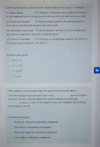 Sobre a parte gráfica do projeto de construções rurais, faça a correlação
(1) Planta Baixa	também conhecida como planta de locação
ou de implementação (implantação) e possui a função de localizar a obra.
(2) Planta de Situação (?) Representação gráfica de uma construção,
consiste na visualização superior da construção.
(3) Planta de Localização (?) São projeções verticais de cortes efetuados
por planos imaginários verticais na planta baixa.
(4) Cortes e Fachadas (?) Consiste na visualização superior do terreno e
da construção situada em seu interior.
Escolha uma opção
4,3,1,2
2,1,3,4
1,3,2,4
3,1,4,2
Com relação à mecanização agricola, preencha as lacunas abaixo:
Já a mecanização agricola teve inicio com a __ que foi o marco
histórico em que o homem deixou de utilizar métodos de produção
__ e passou a usar e a se importar mais com métodos de produção
envolvendo o uso de __
Escolha uma opção:
Revolução Industrial, artesanais máquinas
Pré-história, artesanais tecnologias
Revolução Agricola, artesanais máquinas
Era moderna, industriais máquinas