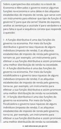 Sobre a perspectiva dos estudos no e-book de
Economia e Mercados o governo exerce algumas
funções na economia e uma delas é das alíquotas
estabelecidas de imposto de renda, que serve com
um instrumento para efetivar que tipo de função d
governo? E para que ela serve? Diante do exposto,
analise as sentenças e assinale V para verdadeiro e
para falsa e qual a sequência correta que responde
à questão:
1- A função distributiva é uma das funções do
governo na economia . Por meio da função
distributiva o governo taxa riquezas de alguns
indivíduos (imposto de renda). E as alíquotas
estabelecidas de imposto de renda pelo governo
tornam-se, por exemplo , um instrumento para
efetivar a sua função distributiva e assim promover
uma melhor distribuição de renda na sociedade.
II- A função distributiva é uma das funções do
governo na economia . Por meio da função
estabilizadora o governo taxa riquezas de alguns
indivíduos (imposto de renda). E as alíquotas
estabelecidas de imposto de renda pelo governo,
torna-se, por exemplo , um instrumento para
efetivar a sua função distributiva e assim promover
uma melhor distribuição de renda na sociedade.
III - A função distributiva é uma das funções do
governo na economia . Por meio da função
fiscalizadora o governo taxa riquezas de alguns
indivíduos (imposto de renda). E as alíquotas
estabelecidas de imposto de renda pelo governo,
torna-se, por exemplo , um instrumento para
ead.educacao.pe gov.br