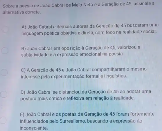 Sobre a poesia de João Cabral de Melo Neto e a Geração de 45 assinale a
alternativa correta.
A) João Cabral e demais autores da Geração de 45 buscaram uma
linguagem poética objetiva e direta , com foco na realidade social.
B) João Cabral em oposição à Geração de 45 valorizou a
subjetividade e a expressão emocional na poesia.
C) A Geração de 45 e João Cabral compartilharam o mesmo
interesse pela experimentação formal e linguística.
D) João Cabral se distanciou da Geração de 45 ao adotar uma
postura mais critica e reflexiva em relação à realidade.
E) João Cabral e os poetas da Geração de 45 foram fortemente
influenciados pelo Surrealismo , buscando a expressão do
inconsciente.