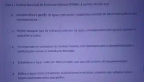 Sobre a Politica Nacional de Recursos Hidricos (PNP) e correto afirmar que
a. . Descentraliza a gestão da água mas exclut o papel dos comites de bacia hidrografica nas
decisôes locais
b. Proibe qualquer tipo de cobranca pelo uso da digua.considerando a um recurso gratulto e
acessivel a todos.
c. Fol inspirada em principios do modelo frances.com destague pars a descentraliz
participação social na tomada de decisbes.
d. Estabelece a água como um bem privado, cujo uso mào precisa de regulamentacilo
e. Define a água como um recurso exclusivamente estadual, cabendo aon estadios toda a
responsabilida le sobre sua gestão