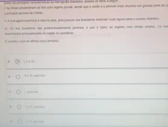 Sobre as principais caracteristicas da hidrografia brasileira, analise os itens a seguir:
1. No Brasil predominam os rios com regime pluvial, sendo que o verão é o período mais chuvoso em grande parte do p
principal periodo de cheias.
II. A drenagem exorreica é rara no pais, pois poucos rios brasileiros destinam suas águas para o oceano Atlântico.
III. Os rios brasileiros são predominantemente perenes, o que é tipico de regiōes com climas úmidos. Os rios
encontrados principalmente na região do semiárido.
E correto o que se afirma no(s) item(ns);
A
A I, ll e III
II e III, apenas.
I, apenas.
le III, apenas
lell, apenas